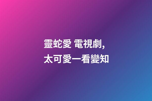 靈蛇愛 電視劇,太可愛一看變知-第1張-觀點-玄機派